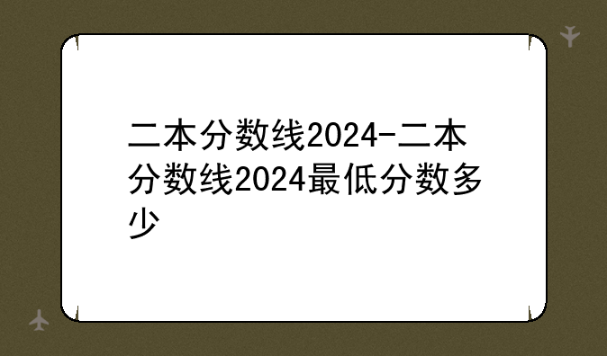 二本分数线2024-二本分数线2024最低分数多少