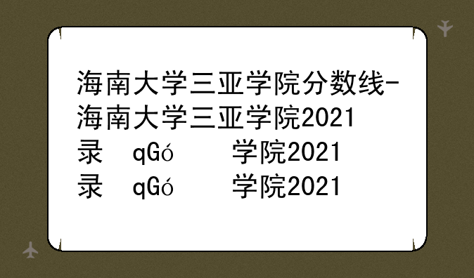 海南大学三亚学院分数线-海南大学三亚学院2021录取分数线