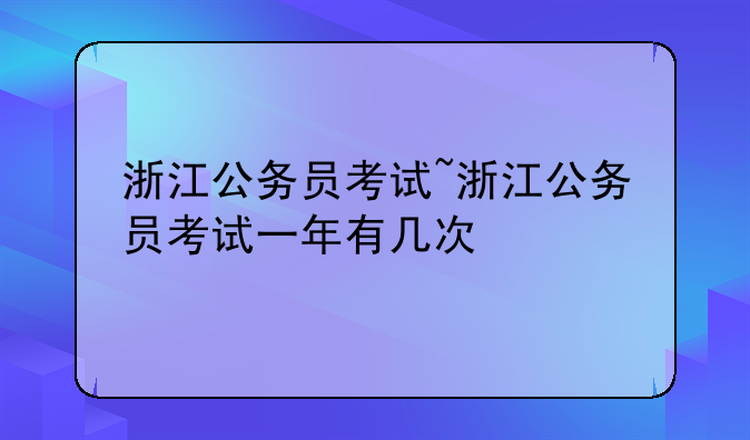 浙江公务员考试~浙江公务员考试一年有几次