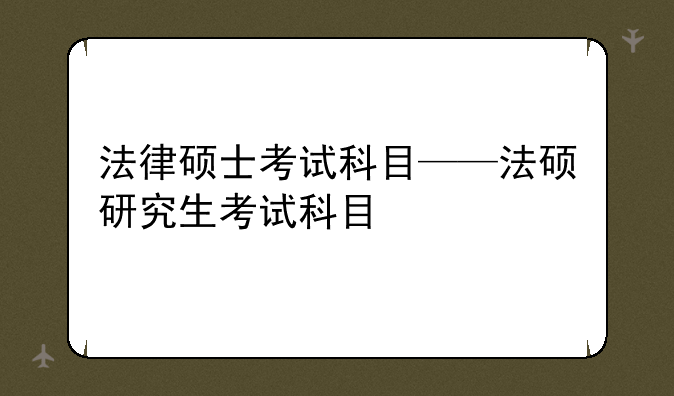 法律硕士考试科目——法硕研究生考试科目