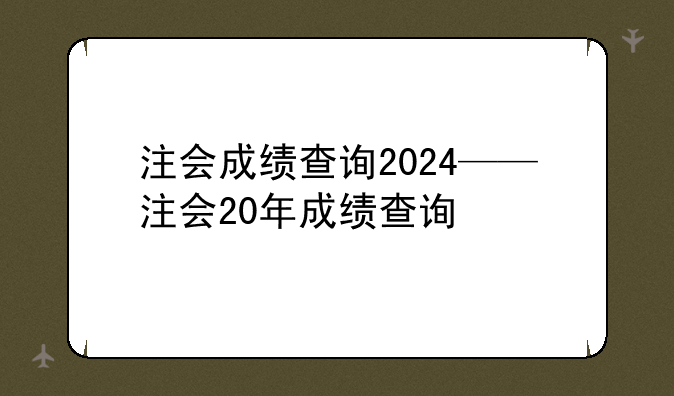 注会成绩查询2024——注会20年成绩查询
