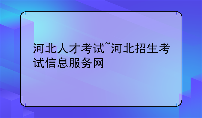 河北人才考试~河北招生考试信息服务网