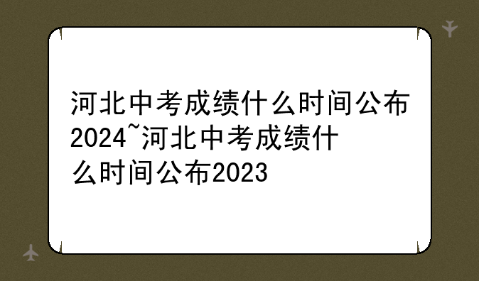 河北中考成绩什么时间公布2024~河北中考成绩什么时间公布2023