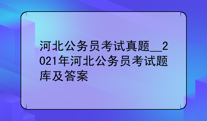 河北公务员考试真题__2021年河北公务员考试题库及答案