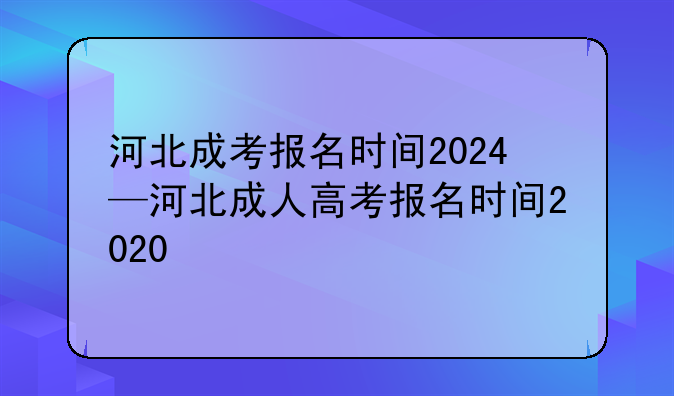 河北成考报名时间2024—河北成人高考报名时间2020