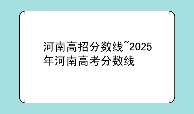 河南高招分数线~2025年河南高考分数线