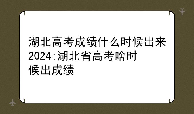 湖北高考成绩什么时候出来2024:湖北省高考啥时候出成绩