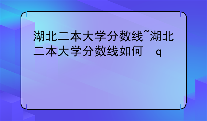 湖北二本大学分数线~湖北二本大学分数线如何变动?