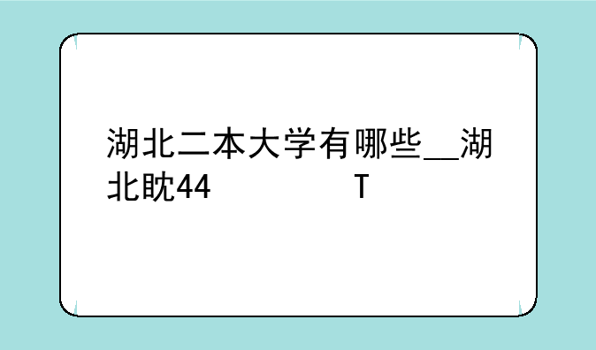 湖北二本大学有哪些__湖北省内有哪些大学