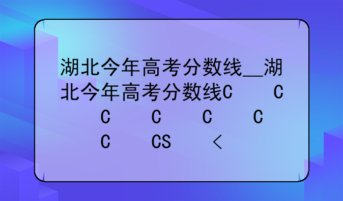 湖北今年高考分数线__湖北今年高考分数线一本线