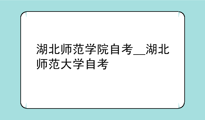 湖北师范学院自考__湖北师范大学自考