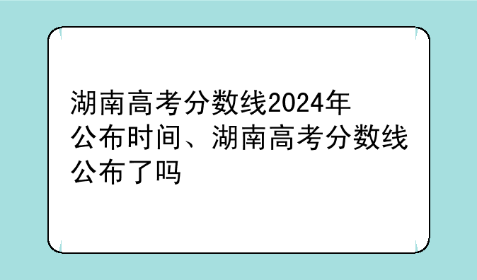 湖南高考分数线2024年公布时间、湖南高考分数线公布了吗