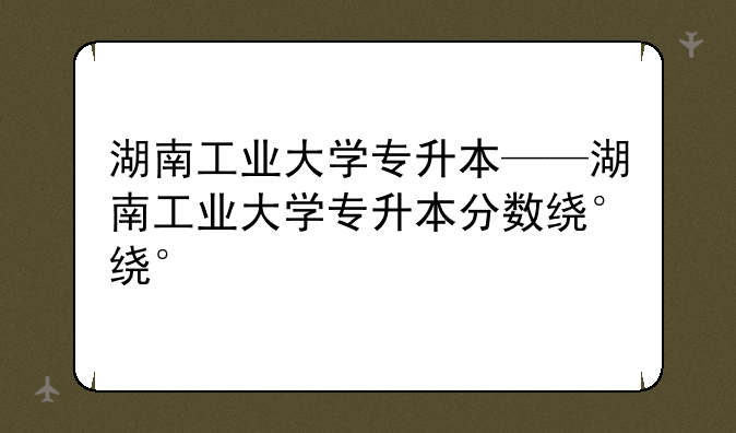 湖南工业大学专升本——湖南工业大学专升本分数线
