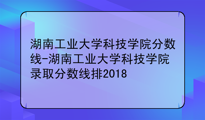 湖南工业大学科技学院分数线-湖南工业大学科技学院录取分数线排2018