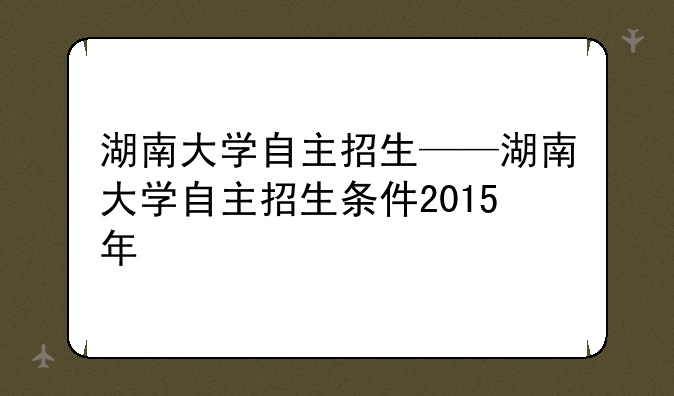 湖南大学自主招生——湖南大学自主招生条件2015年
