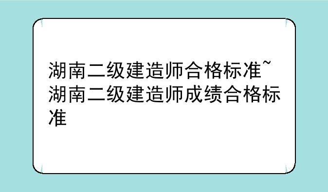 湖南二级建造师合格标准~湖南二级建造师成绩合格标准