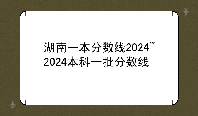 湖南一本分数线2024~2024本科一批分数线