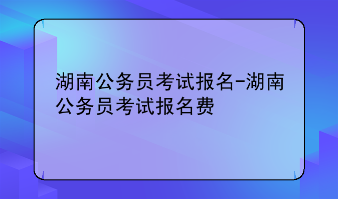 湖南公务员考试报名-湖南公务员考试报名费