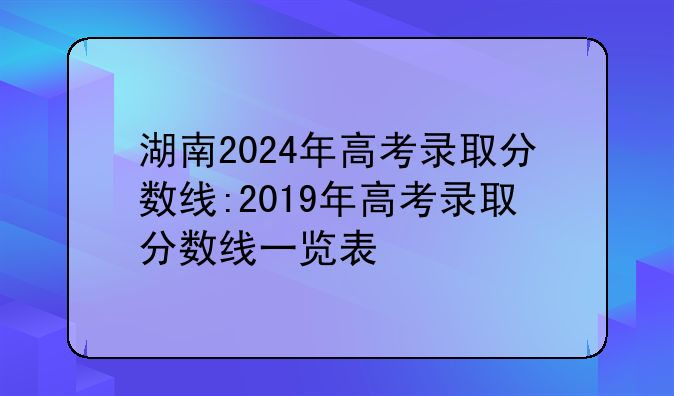 湖南2024年高考录取分数线:2019年高考录取分数线一览表