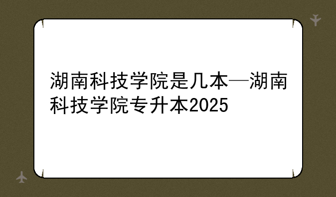 湖南科技学院是几本—湖南科技学院专升本2025