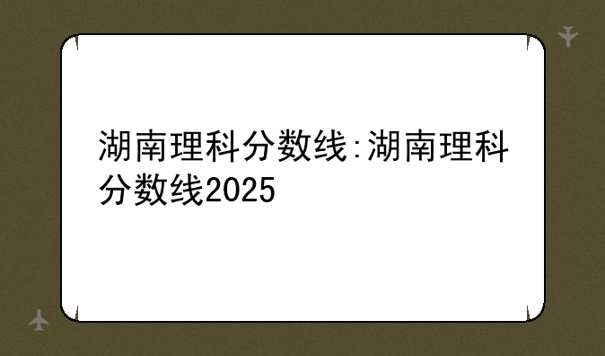 湖南理科分数线:湖南理科分数线2025