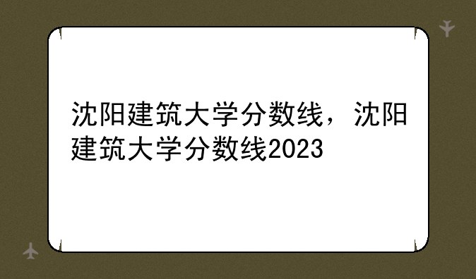 沈阳建筑大学分数线，沈阳建筑大学分数线2023