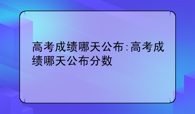 高考成绩哪天公布:高考成绩哪天公布分数