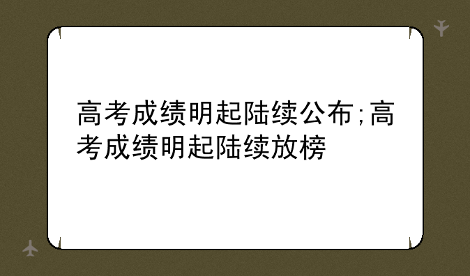 高考成绩明起陆续公布;高考成绩明起陆续放榜