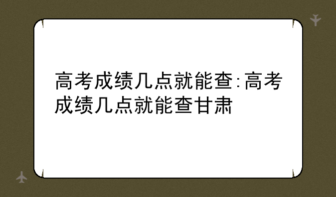 高考成绩几点就能查:高考成绩几点就能查甘肃