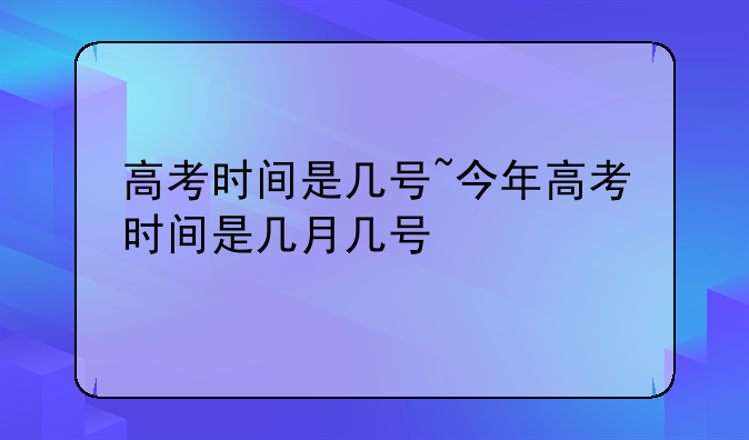 高考时间是几号~今年高考时间是几月几号