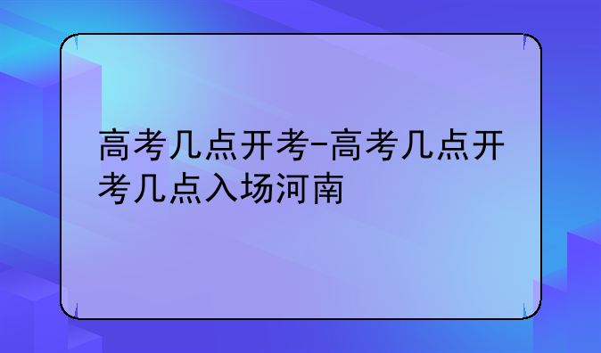 高考几点开考-高考几点开考几点入场河南