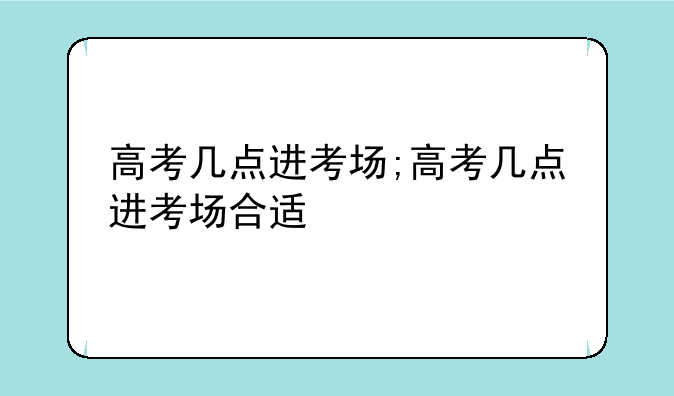 高考几点进考场;高考几点进考场合适