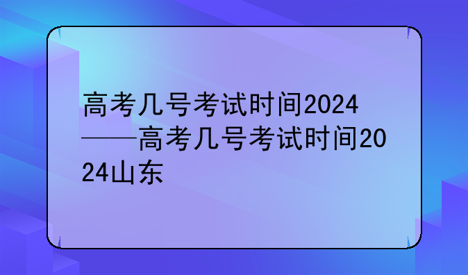 高考几号考试时间2024——高考几号考试时间2024山东