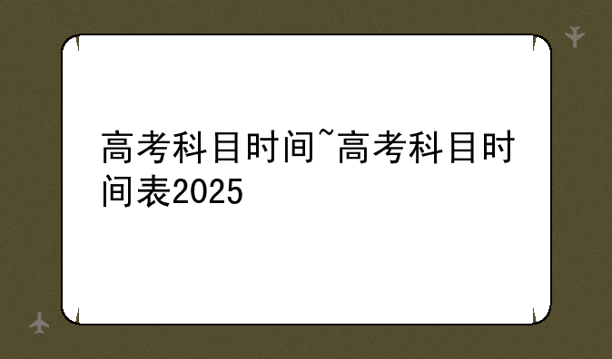 高考科目时间~高考科目时间表2025