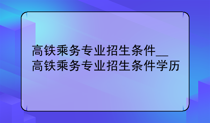 高铁乘务专业招生条件__高铁乘务专业招生条件学历