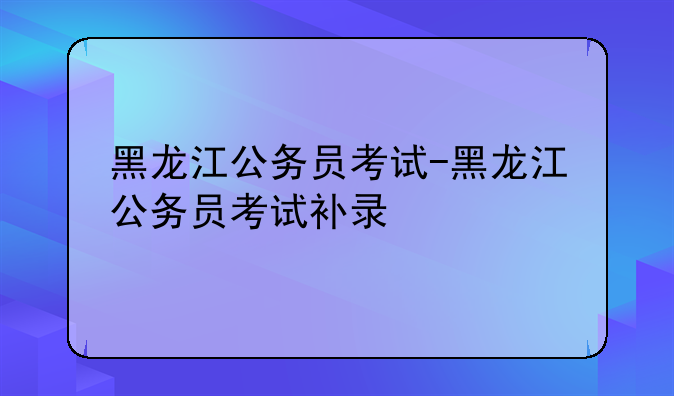 黑龙江公务员考试-黑龙江公务员考试补录