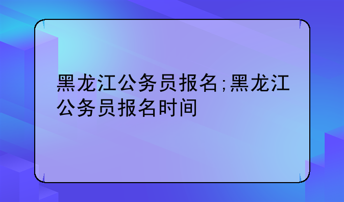 黑龙江公务员报名;黑龙江公务员报名时间
