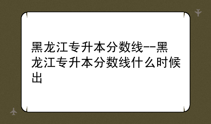 黑龙江专升本分数线--黑龙江专升本分数线什么时候出