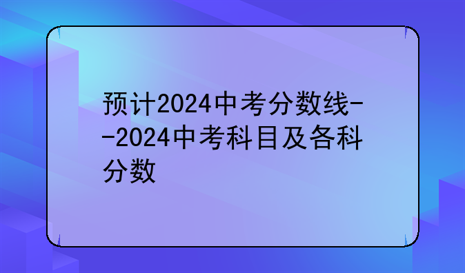 预计2024中考分数线--2024中考科目及各科分数