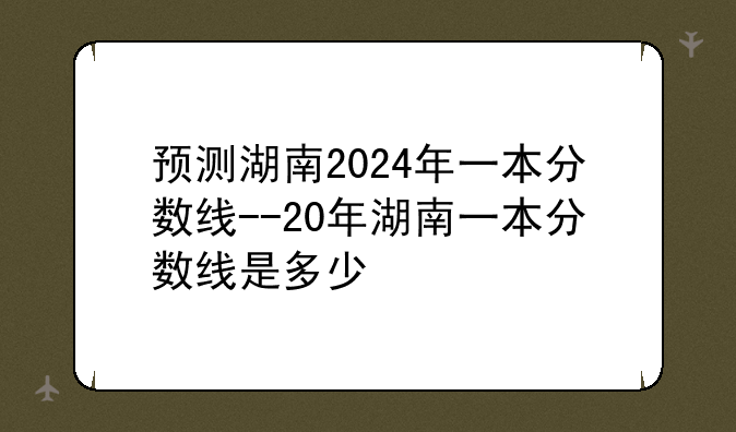 预测湖南2024年一本分数线--20年湖南一本分数线是多少