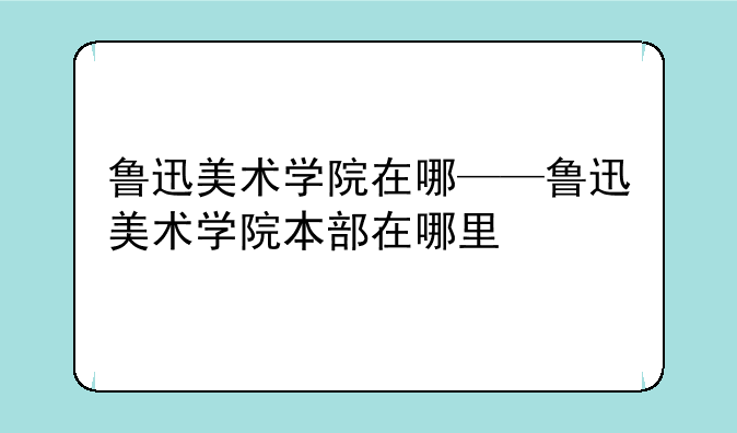 鲁迅美术学院在哪——鲁迅美术学院本部在哪里