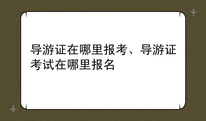 导游证在哪里报考、导游证考试在哪里报名