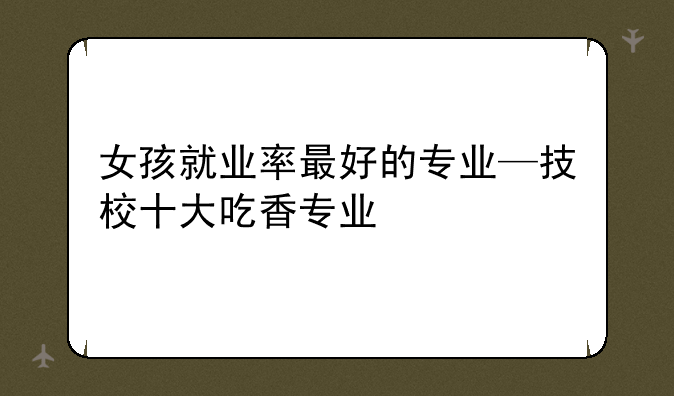 女孩就业率最好的专业—技校十大吃香专业