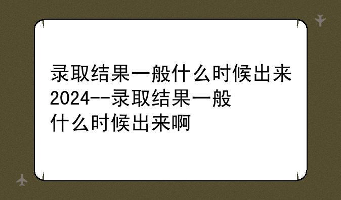 录取结果一般什么时候出来2024--录取结果一般什么时候出来啊