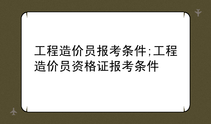 工程造价员报考条件;工程造价员资格证报考条件