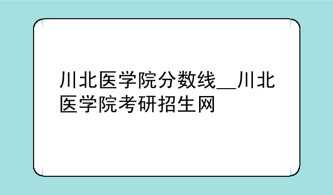 川北医学院分数线__川北医学院考研招生网
