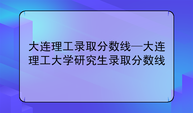 大连理工录取分数线—大连理工大学研究生录取分数线