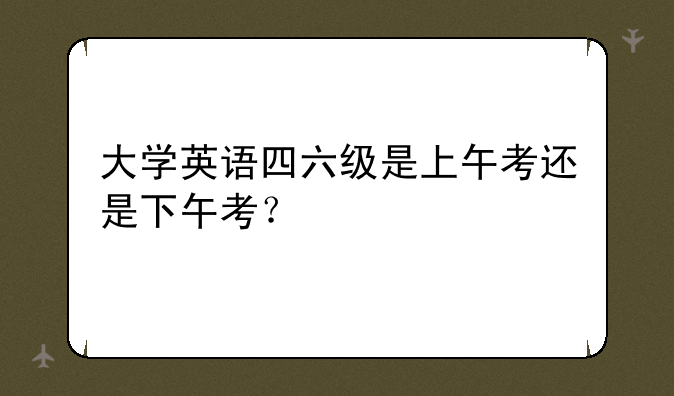 大学英语四六级是上午考还是下午考？