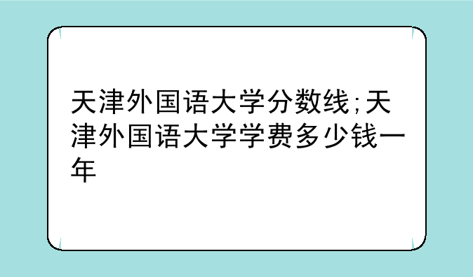 天津外国语大学分数线;天津外国语大学学费多少钱一年