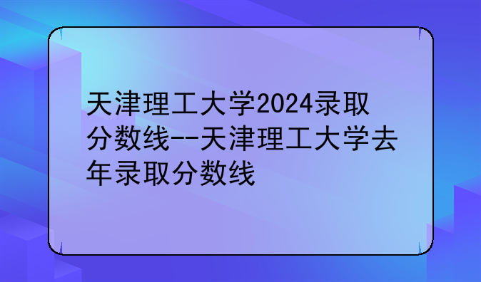天津理工大学2024录取分数线--天津理工大学去年录取分数线